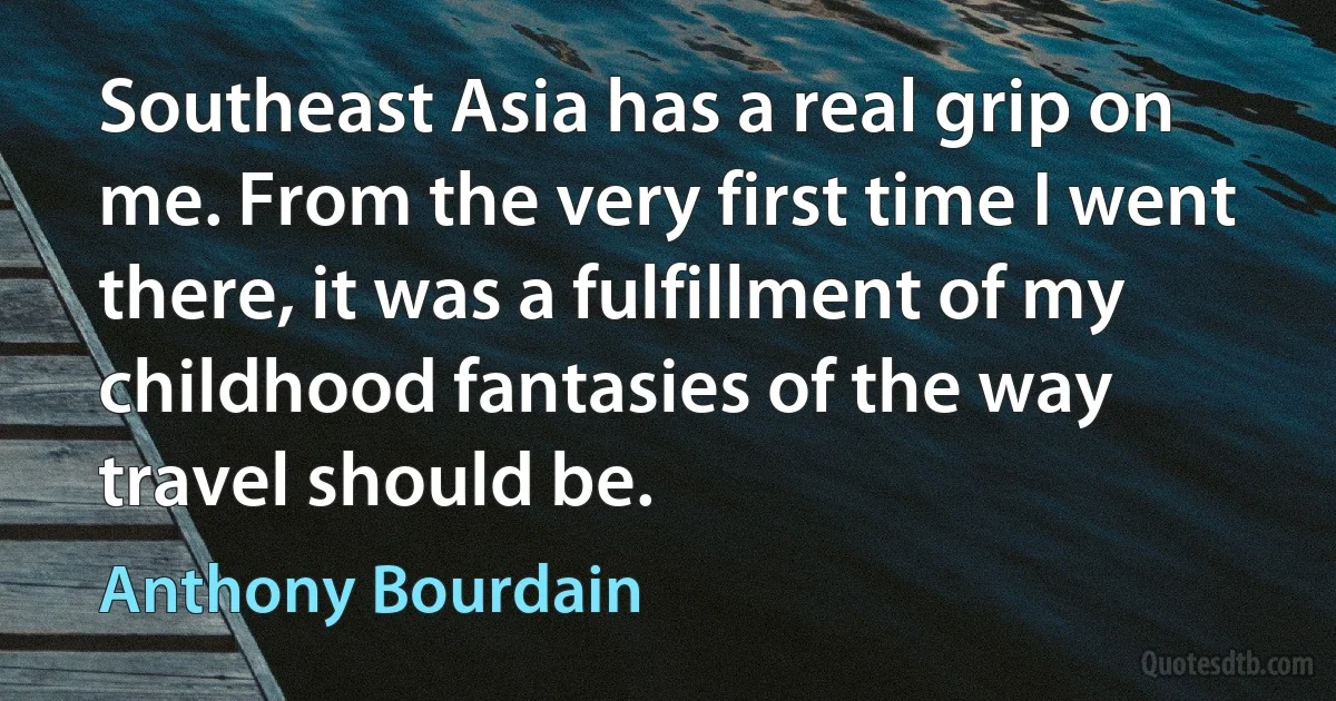 Southeast Asia has a real grip on me. From the very first time I went there, it was a fulfillment of my childhood fantasies of the way travel should be. (Anthony Bourdain)