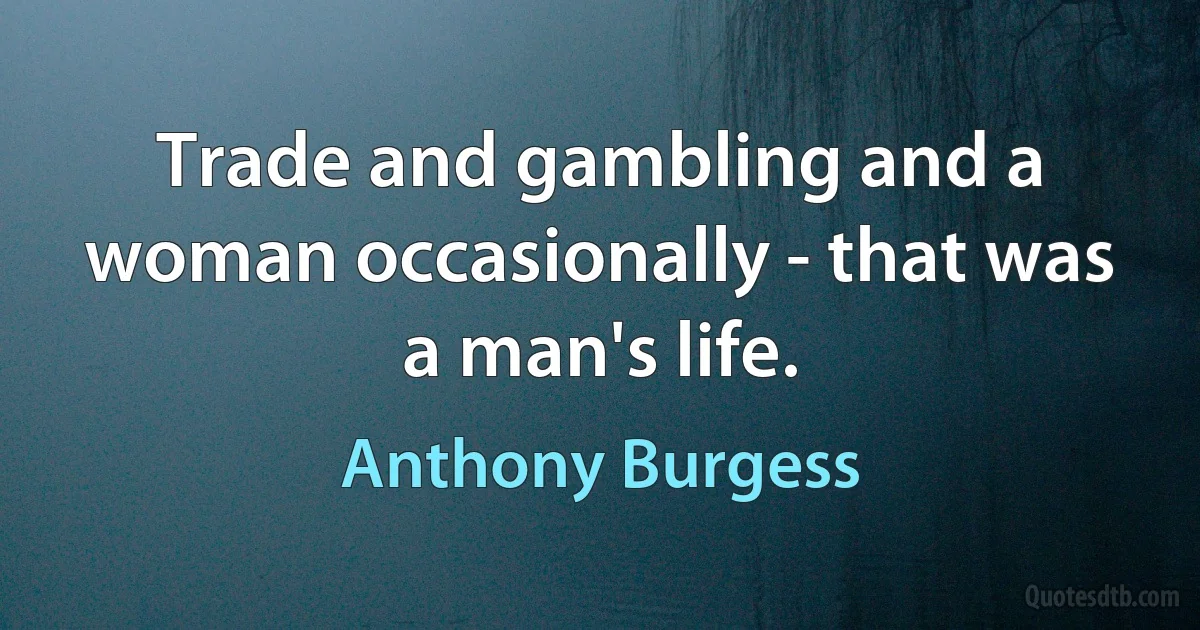 Trade and gambling and a woman occasionally - that was a man's life. (Anthony Burgess)