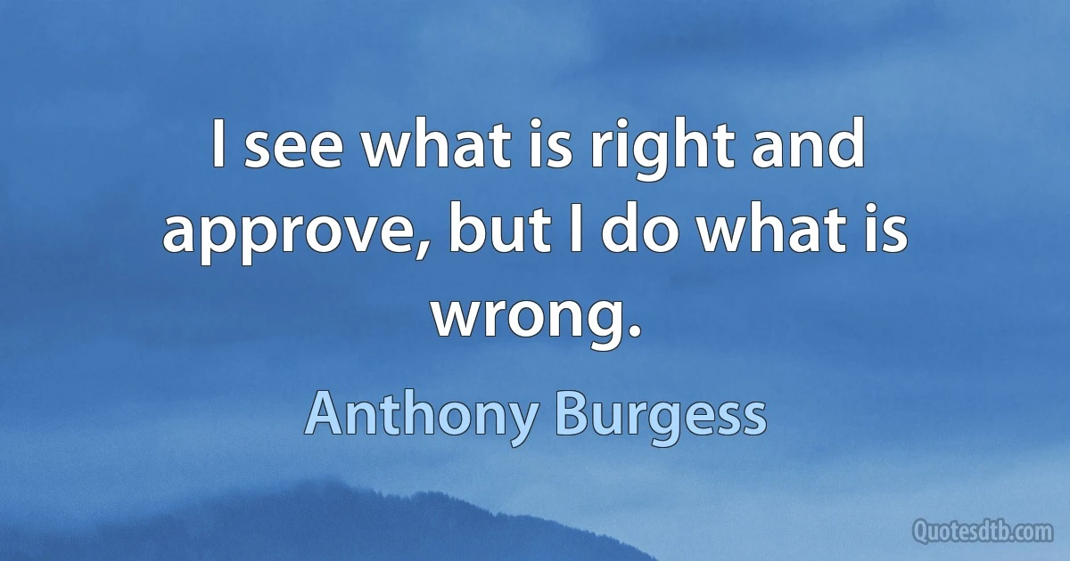 I see what is right and approve, but I do what is wrong. (Anthony Burgess)