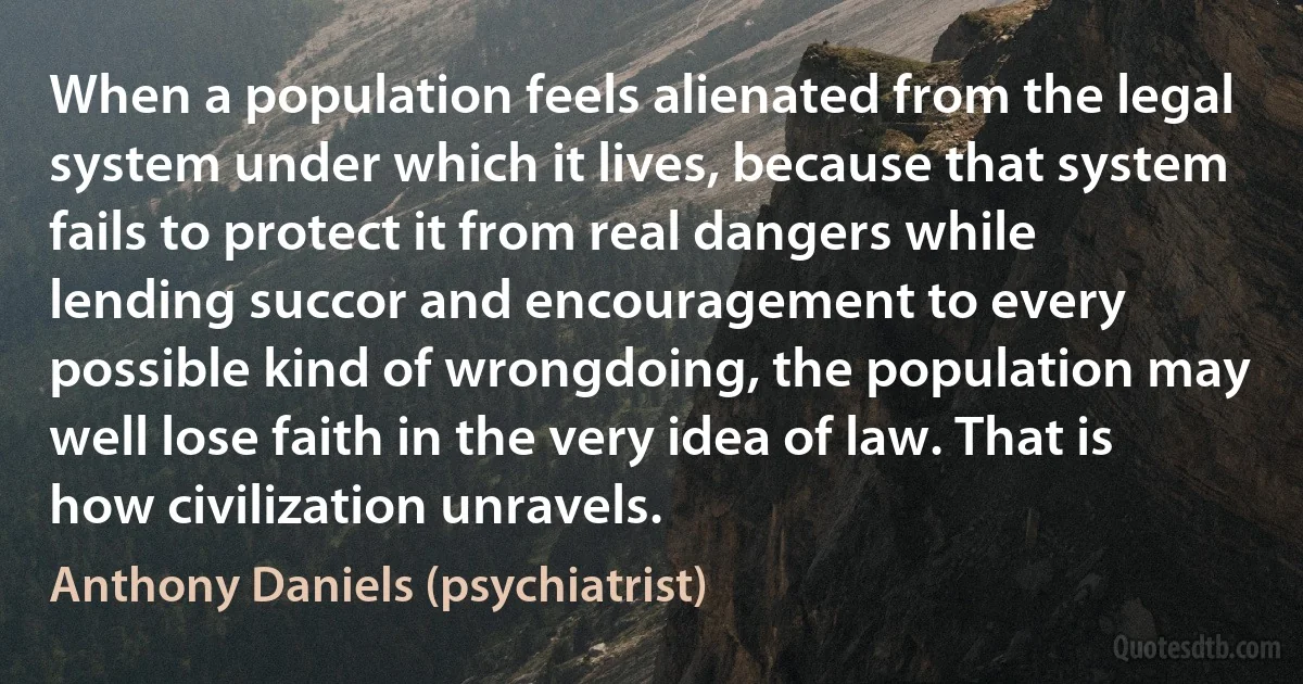 When a population feels alienated from the legal system under which it lives, because that system fails to protect it from real dangers while lending succor and encouragement to every possible kind of wrongdoing, the population may well lose faith in the very idea of law. That is how civilization unravels. (Anthony Daniels (psychiatrist))