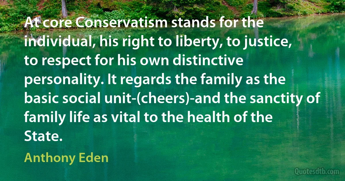 At core Conservatism stands for the individual, his right to liberty, to justice, to respect for his own distinctive personality. It regards the family as the basic social unit-(cheers)-and the sanctity of family life as vital to the health of the State. (Anthony Eden)