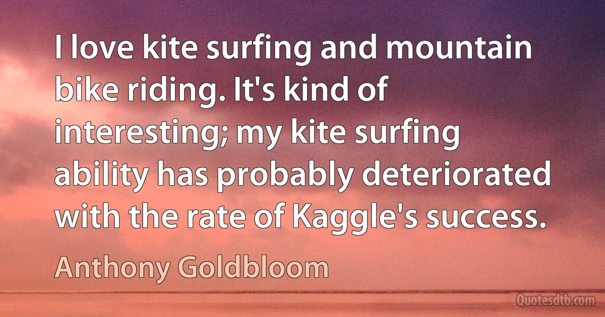 I love kite surfing and mountain bike riding. It's kind of interesting; my kite surfing ability has probably deteriorated with the rate of Kaggle's success. (Anthony Goldbloom)