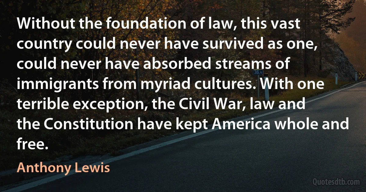 Without the foundation of law, this vast country could never have survived as one, could never have absorbed streams of immigrants from myriad cultures. With one terrible exception, the Civil War, law and the Constitution have kept America whole and free. (Anthony Lewis)