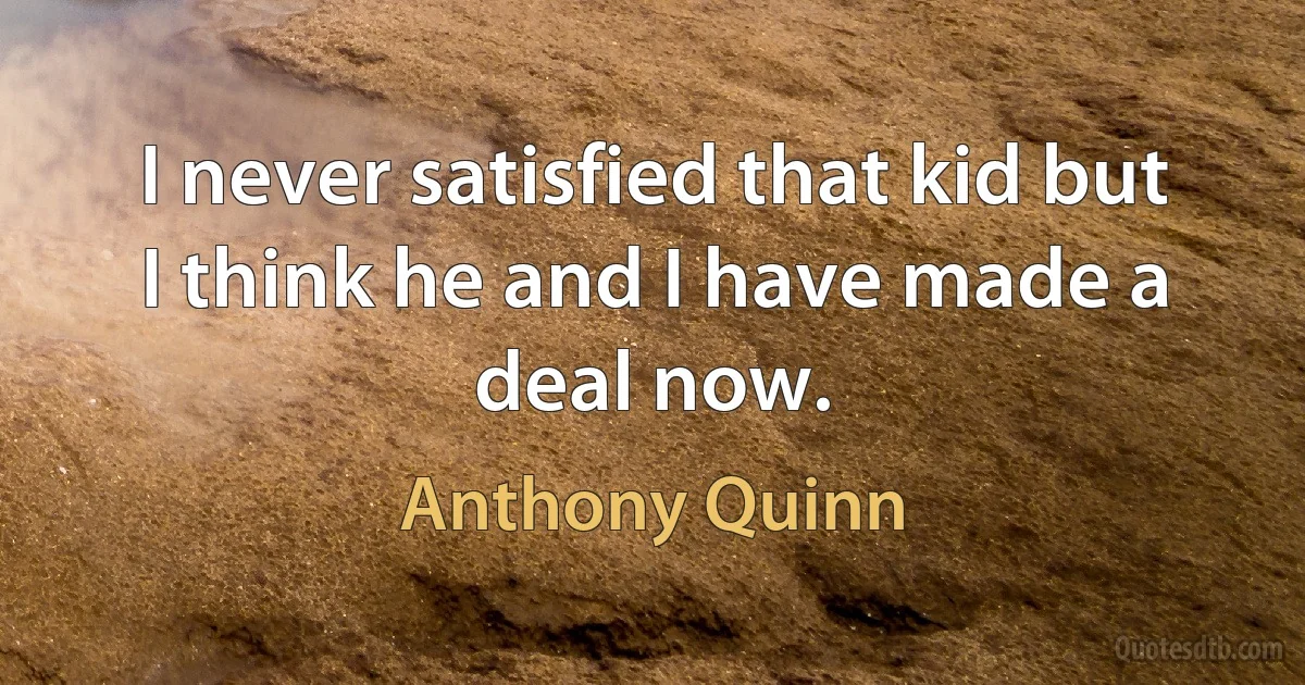 I never satisfied that kid but I think he and I have made a deal now. (Anthony Quinn)