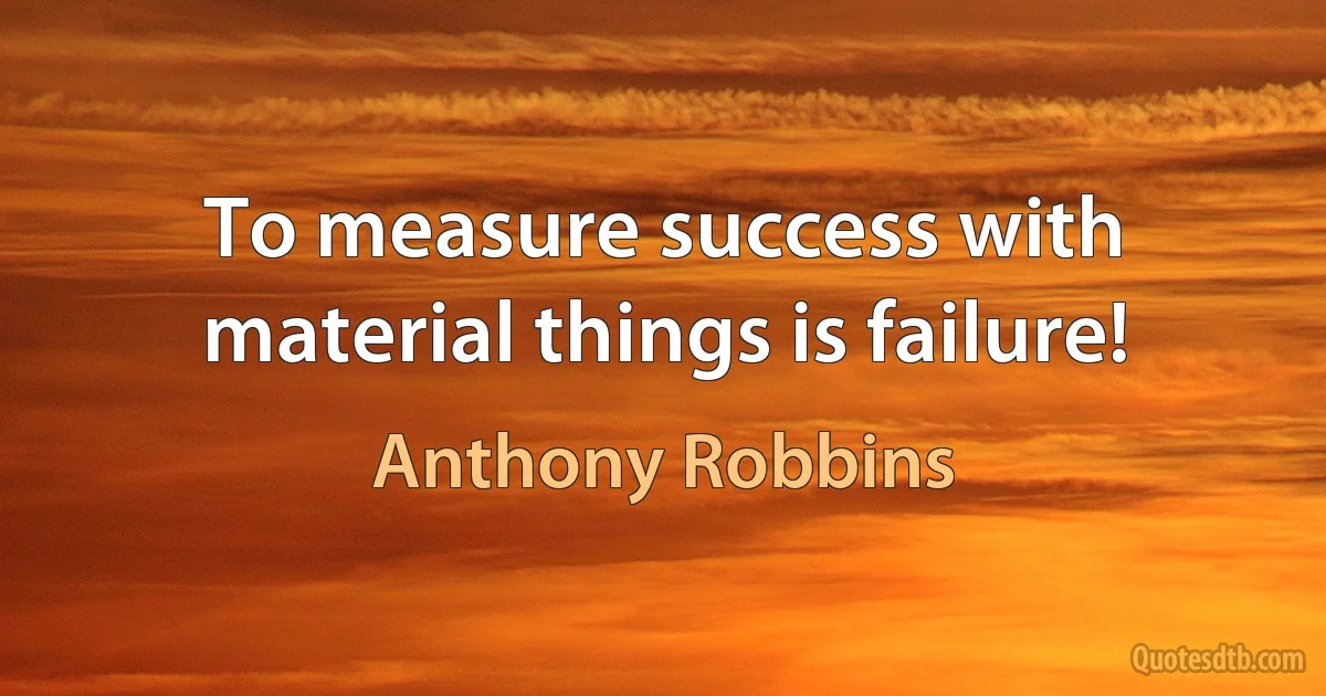 To measure success with material things is failure! (Anthony Robbins)