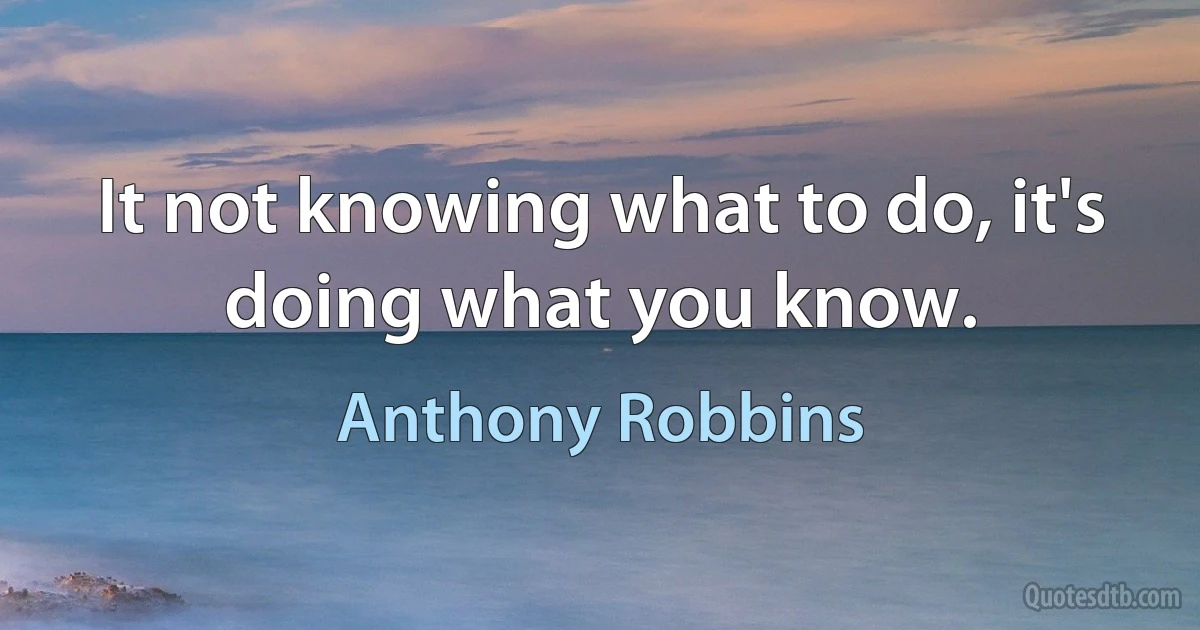 It not knowing what to do, it's doing what you know. (Anthony Robbins)