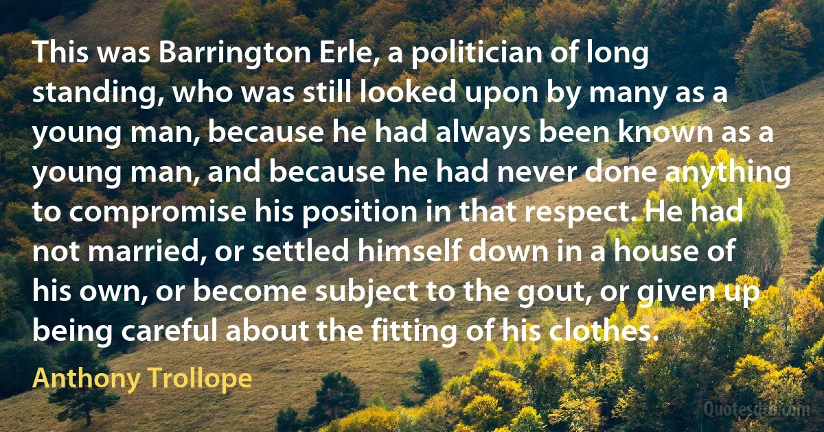 This was Barrington Erle, a politician of long standing, who was still looked upon by many as a young man, because he had always been known as a young man, and because he had never done anything to compromise his position in that respect. He had not married, or settled himself down in a house of his own, or become subject to the gout, or given up being careful about the fitting of his clothes. (Anthony Trollope)