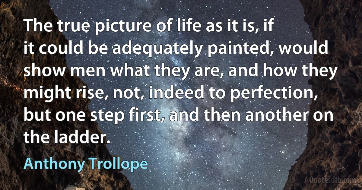 The true picture of life as it is, if it could be adequately painted, would show men what they are, and how they might rise, not, indeed to perfection, but one step first, and then another on the ladder. (Anthony Trollope)