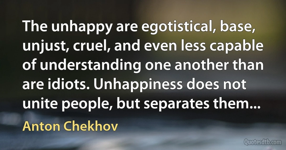 The unhappy are egotistical, base, unjust, cruel, and even less capable of understanding one another than are idiots. Unhappiness does not unite people, but separates them... (Anton Chekhov)