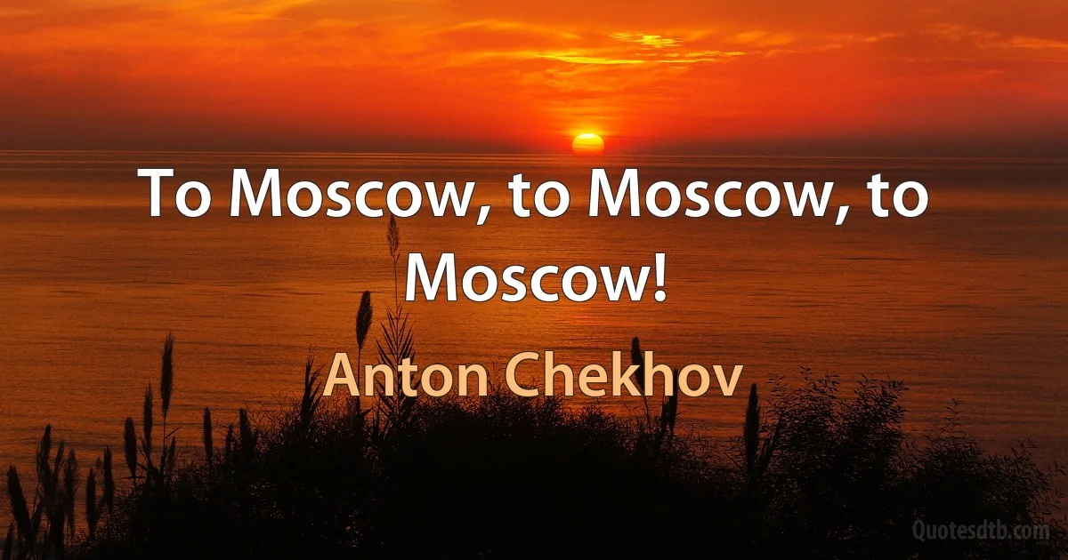 To Moscow, to Moscow, to Moscow! (Anton Chekhov)