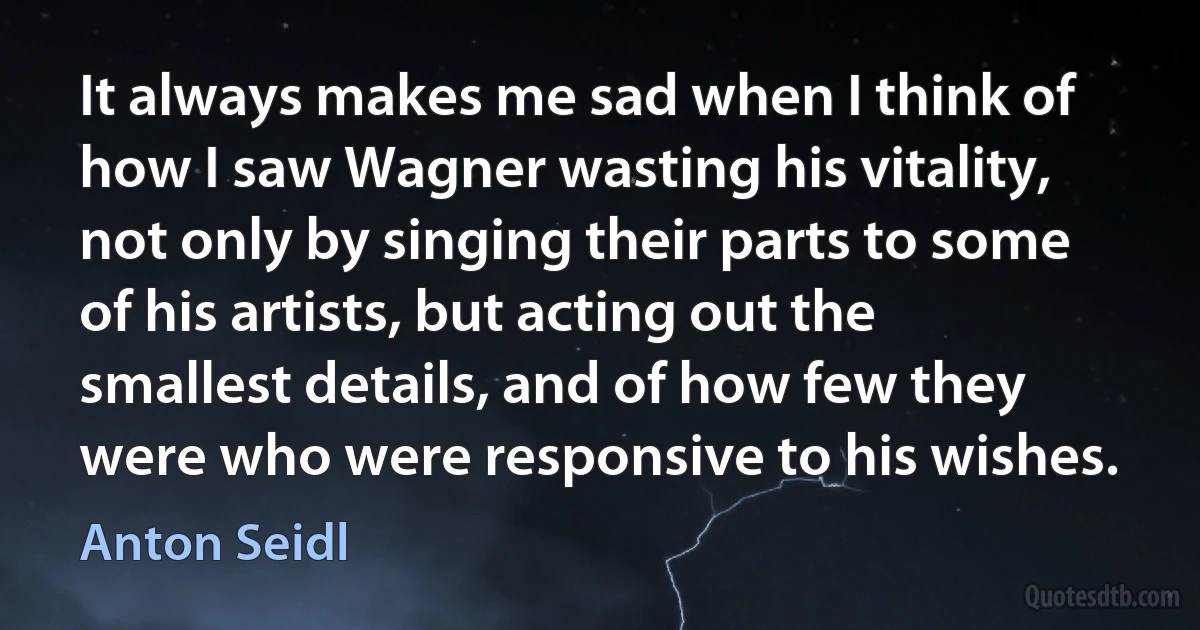 It always makes me sad when I think of how I saw Wagner wasting his vitality, not only by singing their parts to some of his artists, but acting out the smallest details, and of how few they were who were responsive to his wishes. (Anton Seidl)