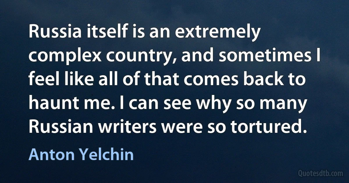 Russia itself is an extremely complex country, and sometimes I feel like all of that comes back to haunt me. I can see why so many Russian writers were so tortured. (Anton Yelchin)