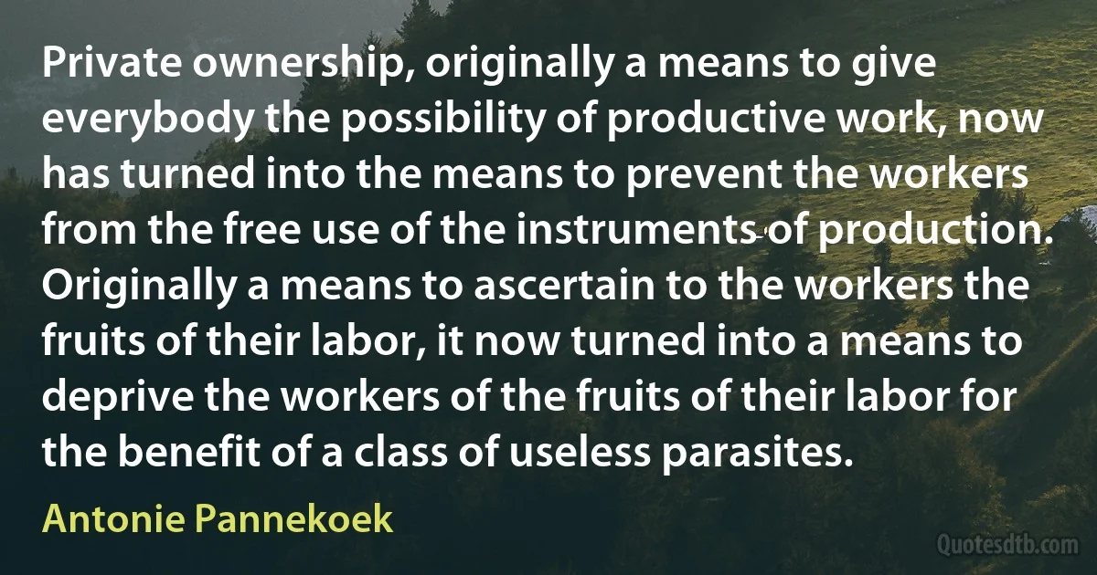 Private ownership, originally a means to give everybody the possibility of productive work, now has turned into the means to prevent the workers from the free use of the instruments of production. Originally a means to ascertain to the workers the fruits of their labor, it now turned into a means to deprive the workers of the fruits of their labor for the benefit of a class of useless parasites. (Antonie Pannekoek)