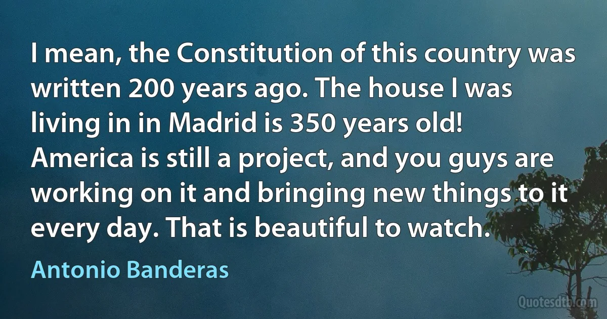 I mean, the Constitution of this country was written 200 years ago. The house I was living in in Madrid is 350 years old! America is still a project, and you guys are working on it and bringing new things to it every day. That is beautiful to watch. (Antonio Banderas)