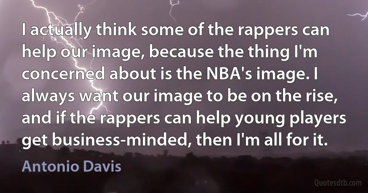 I actually think some of the rappers can help our image, because the thing I'm concerned about is the NBA's image. I always want our image to be on the rise, and if the rappers can help young players get business-minded, then I'm all for it. (Antonio Davis)