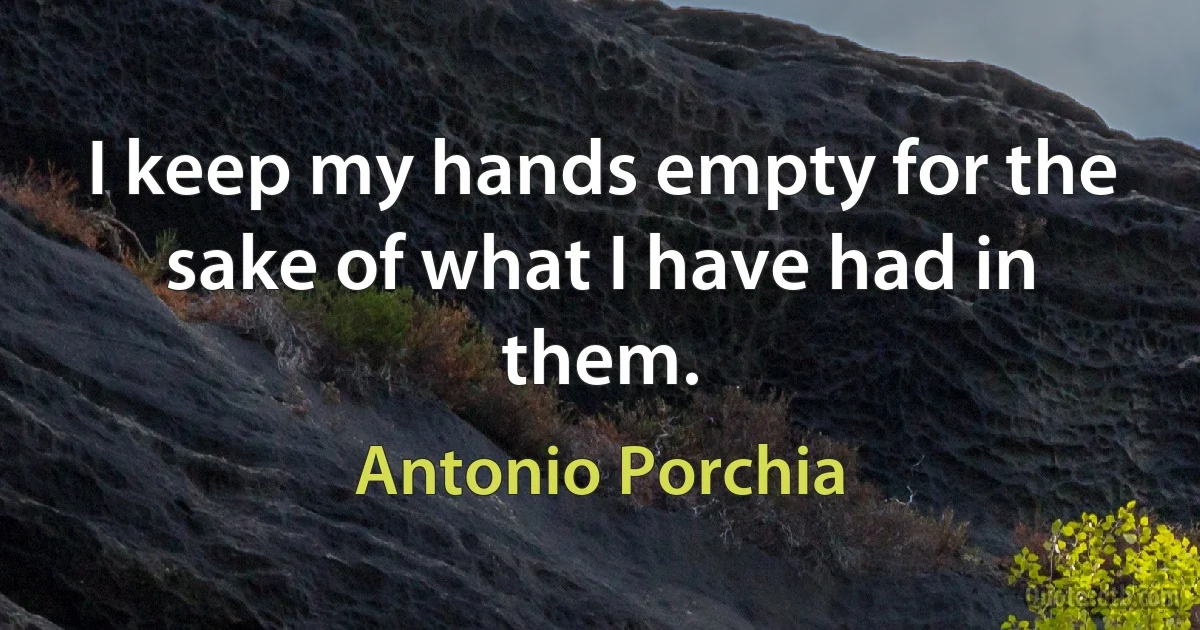 I keep my hands empty for the sake of what I have had in them. (Antonio Porchia)