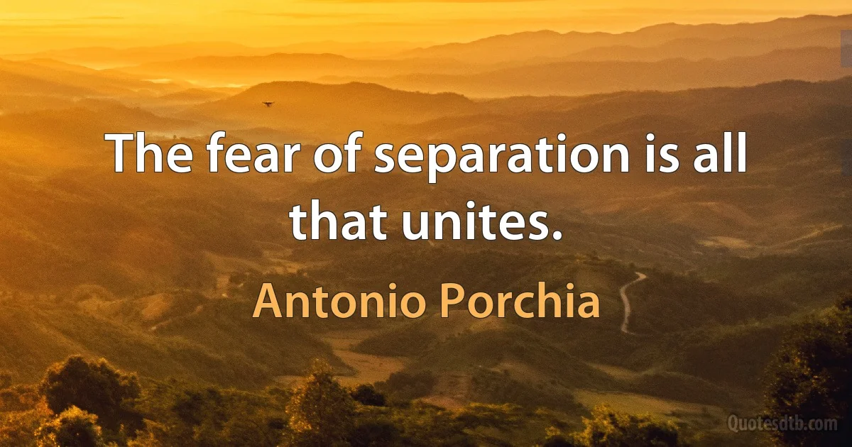 The fear of separation is all that unites. (Antonio Porchia)