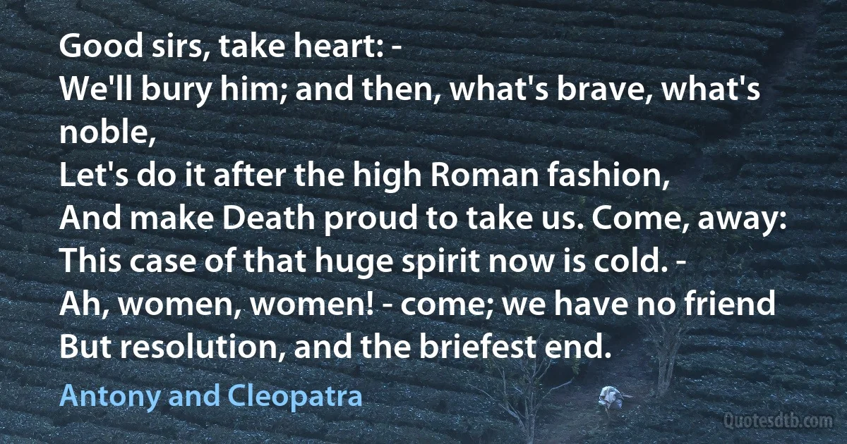 Good sirs, take heart: -
We'll bury him; and then, what's brave, what's noble,
Let's do it after the high Roman fashion,
And make Death proud to take us. Come, away:
This case of that huge spirit now is cold. -
Ah, women, women! - come; we have no friend
But resolution, and the briefest end. (Antony and Cleopatra)