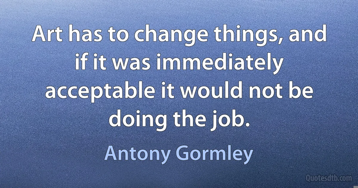 Art has to change things, and if it was immediately acceptable it would not be doing the job. (Antony Gormley)