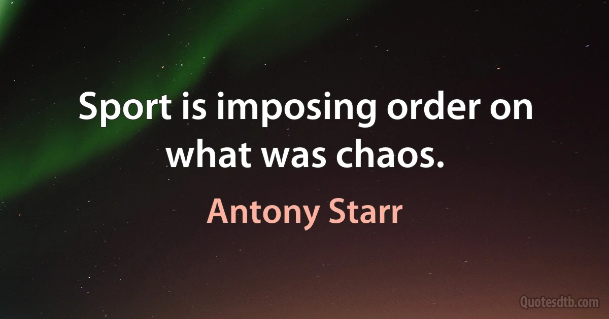 Sport is imposing order on what was chaos. (Antony Starr)