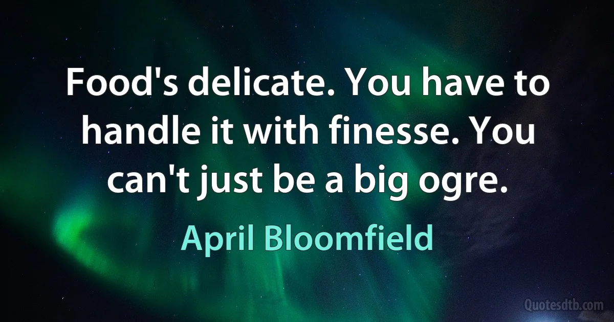 Food's delicate. You have to handle it with finesse. You can't just be a big ogre. (April Bloomfield)