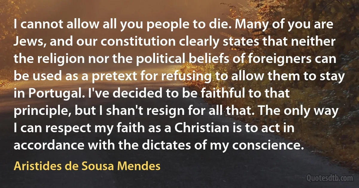 I cannot allow all you people to die. Many of you are Jews, and our constitution clearly states that neither the religion nor the political beliefs of foreigners can be used as a pretext for refusing to allow them to stay in Portugal. I've decided to be faithful to that principle, but I shan't resign for all that. The only way I can respect my faith as a Christian is to act in accordance with the dictates of my conscience. (Aristides de Sousa Mendes)