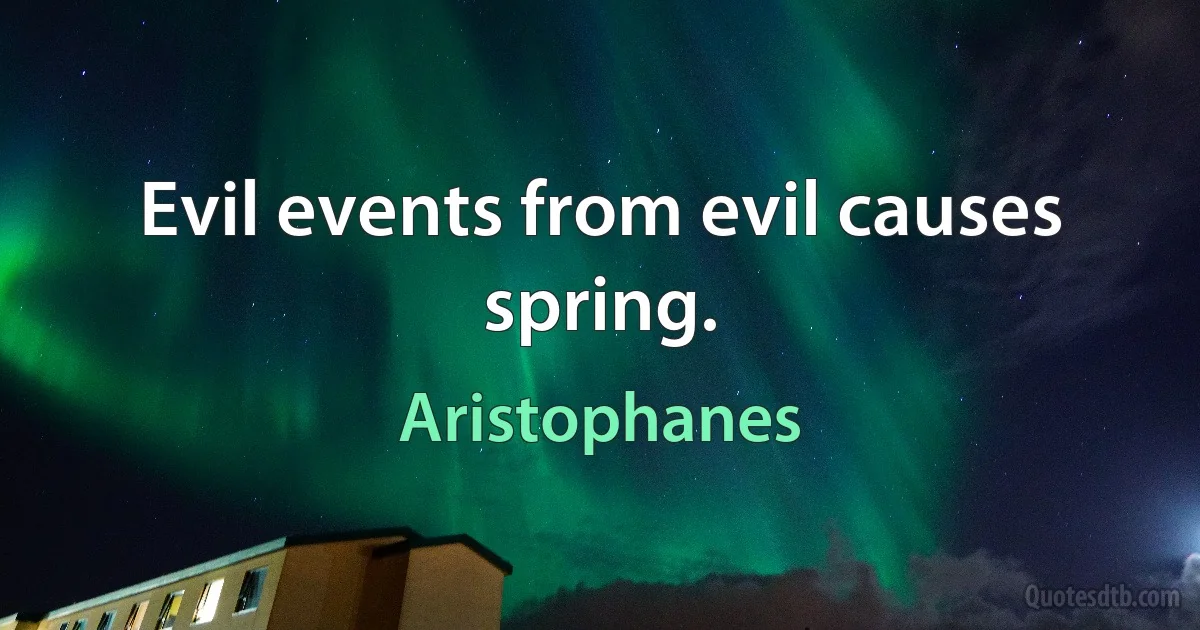 Evil events from evil causes spring. (Aristophanes)