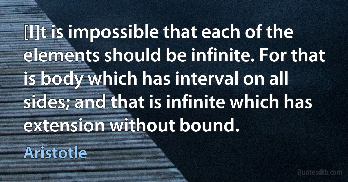 [I]t is impossible that each of the elements should be infinite. For that is body which has interval on all sides; and that is infinite which has extension without bound. (Aristotle)