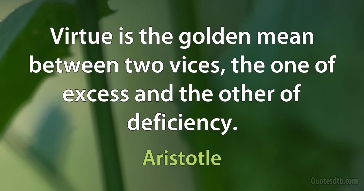 Virtue is the golden mean between two vices, the one of excess and the other of deficiency. (Aristotle)