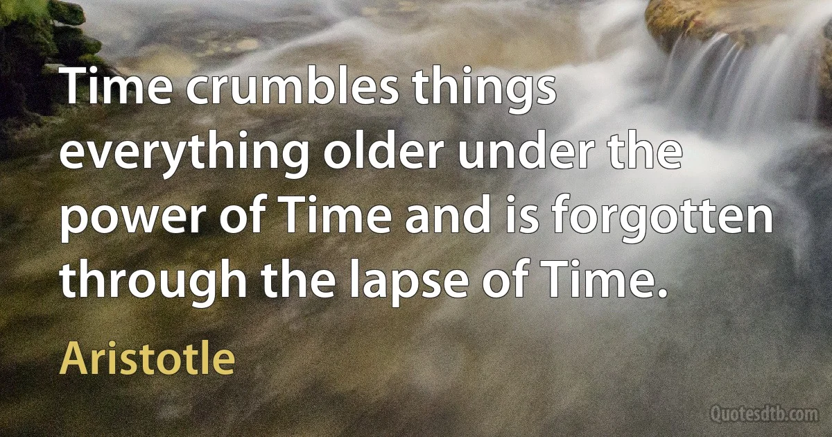 Time crumbles things everything older under the power of Time and is forgotten through the lapse of Time. (Aristotle)