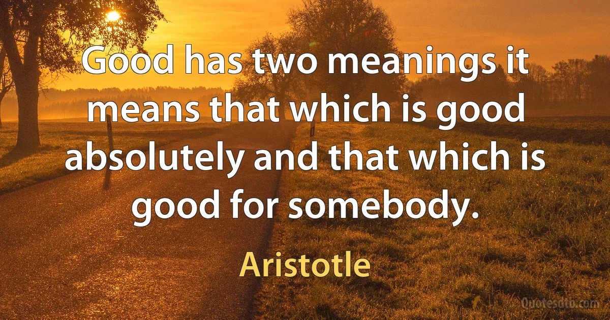 Good has two meanings it means that which is good absolutely and that which is good for somebody. (Aristotle)