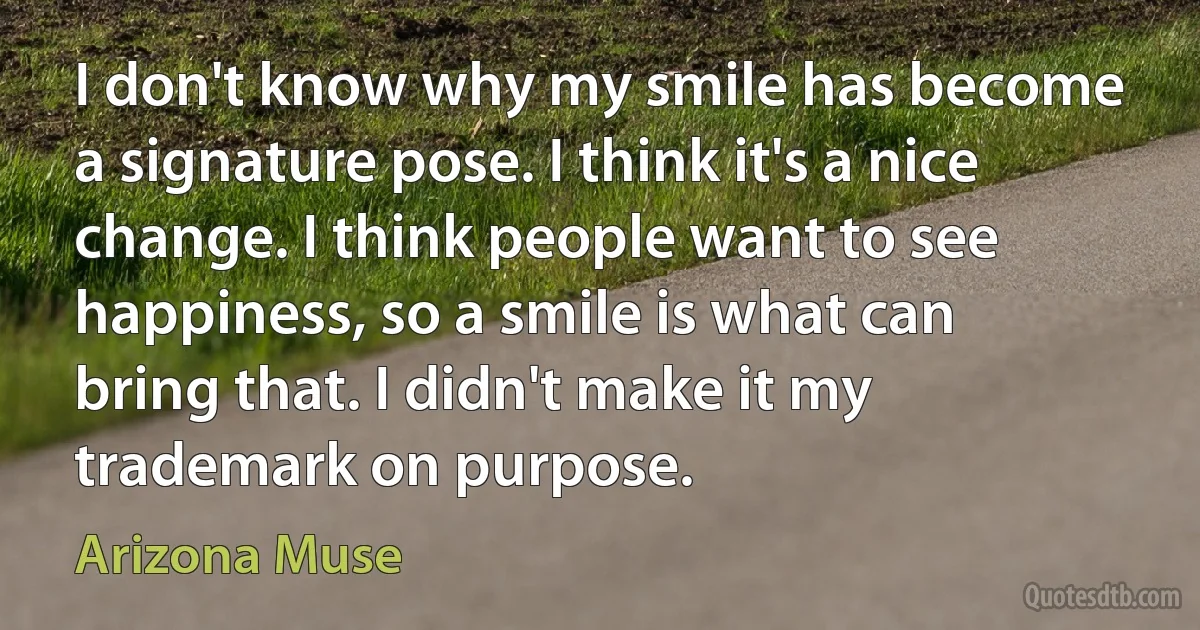 I don't know why my smile has become a signature pose. I think it's a nice change. I think people want to see happiness, so a smile is what can bring that. I didn't make it my trademark on purpose. (Arizona Muse)