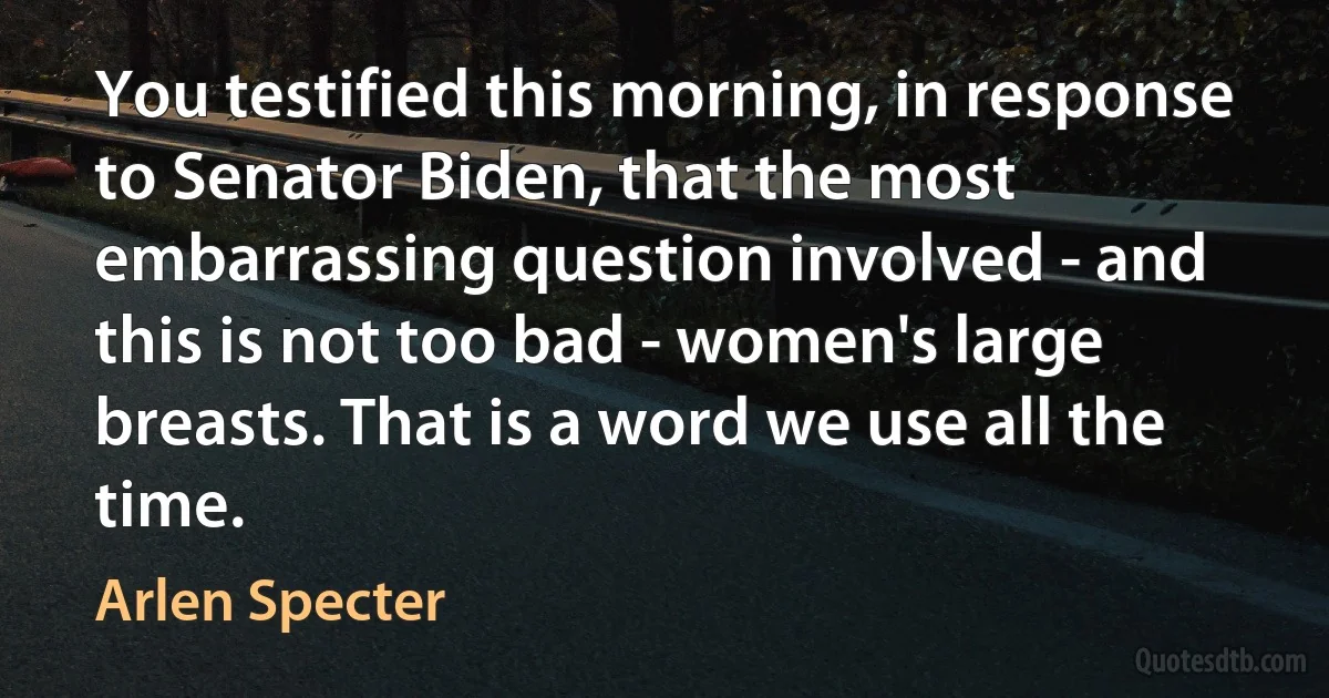 You testified this morning, in response to Senator Biden, that the most embarrassing question involved - and this is not too bad - women's large breasts. That is a word we use all the time. (Arlen Specter)