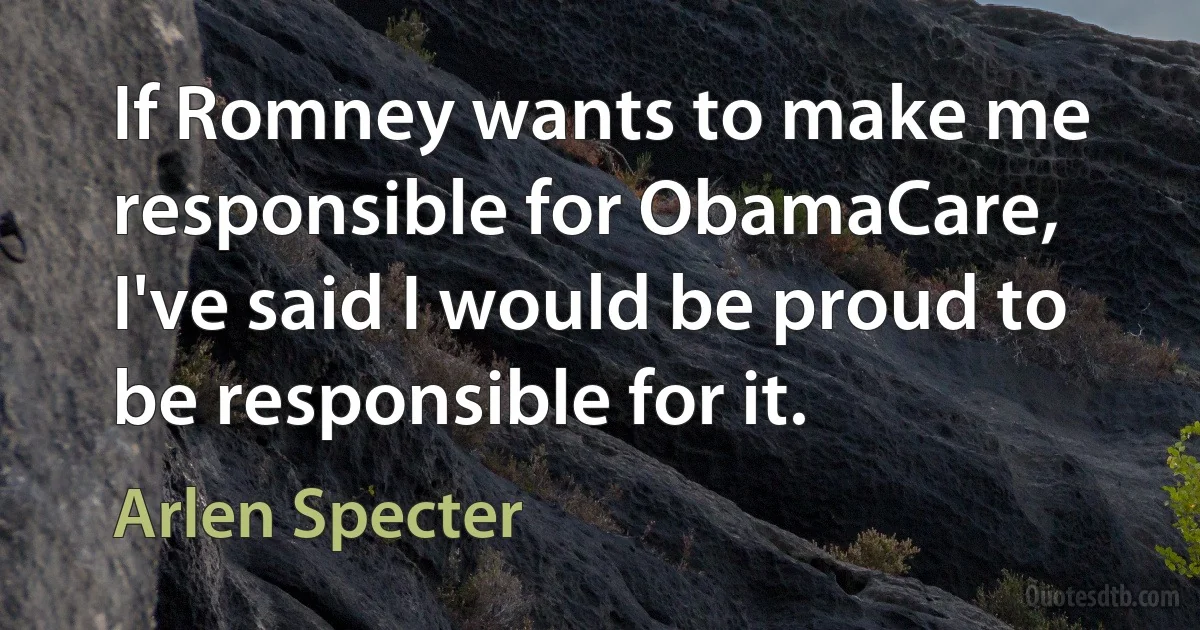 If Romney wants to make me responsible for ObamaCare, I've said I would be proud to be responsible for it. (Arlen Specter)