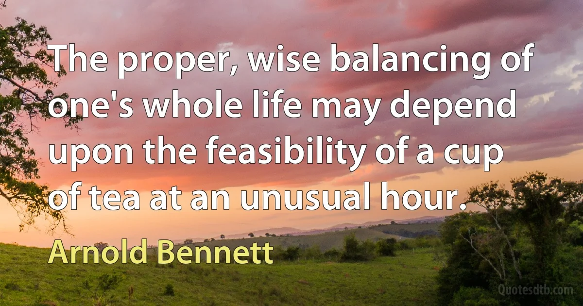 The proper, wise balancing of one's whole life may depend upon the feasibility of a cup of tea at an unusual hour. (Arnold Bennett)