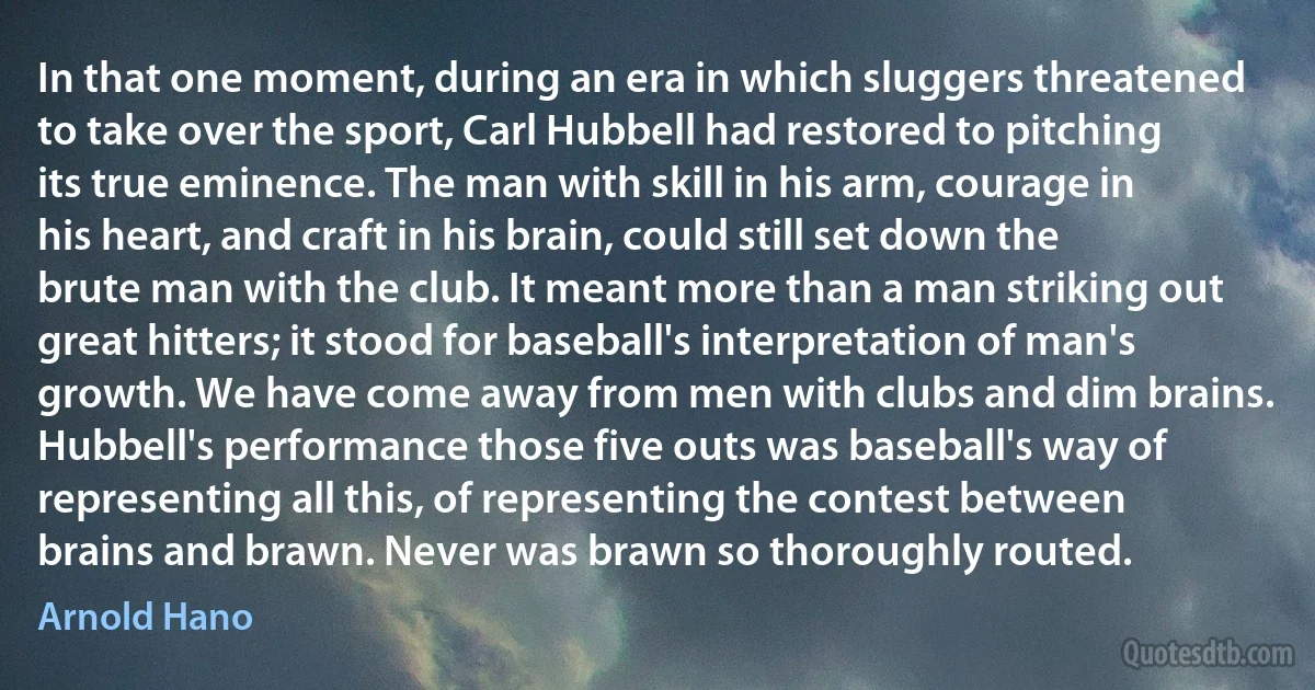 In that one moment, during an era in which sluggers threatened to take over the sport, Carl Hubbell had restored to pitching its true eminence. The man with skill in his arm, courage in his heart, and craft in his brain, could still set down the brute man with the club. It meant more than a man striking out great hitters; it stood for baseball's interpretation of man's growth. We have come away from men with clubs and dim brains. Hubbell's performance those five outs was baseball's way of representing all this, of representing the contest between brains and brawn. Never was brawn so thoroughly routed. (Arnold Hano)