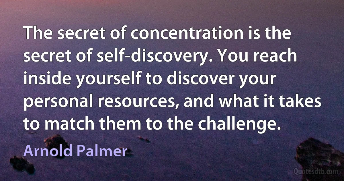 The secret of concentration is the secret of self-discovery. You reach inside yourself to discover your personal resources, and what it takes to match them to the challenge. (Arnold Palmer)