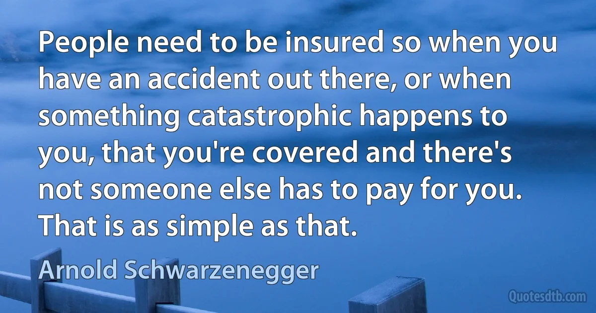 People need to be insured so when you have an accident out there, or when something catastrophic happens to you, that you're covered and there's not someone else has to pay for you. That is as simple as that. (Arnold Schwarzenegger)