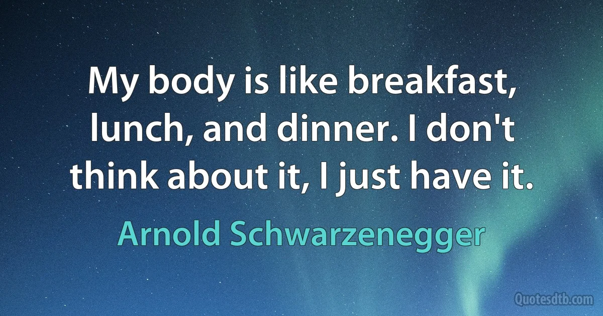 My body is like breakfast, lunch, and dinner. I don't think about it, I just have it. (Arnold Schwarzenegger)