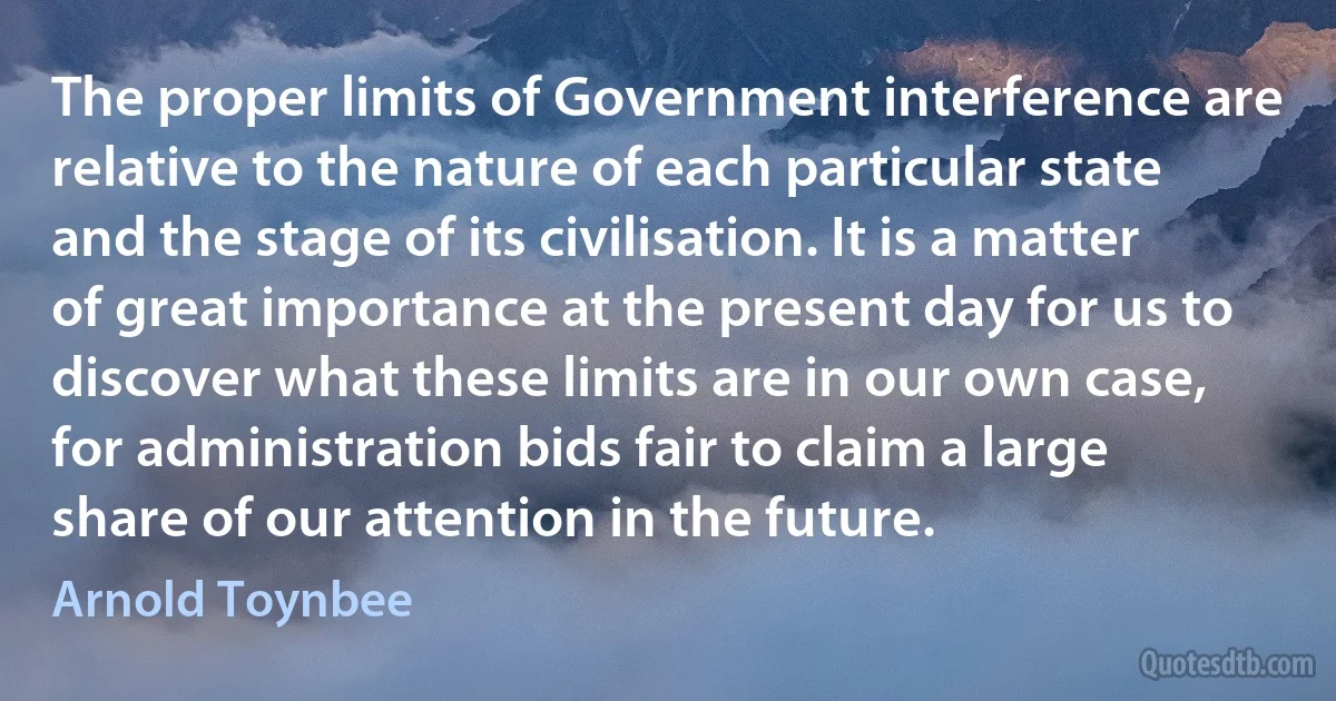 The proper limits of Government interference are relative to the nature of each particular state and the stage of its civilisation. It is a matter of great importance at the present day for us to discover what these limits are in our own case, for administration bids fair to claim a large share of our attention in the future. (Arnold Toynbee)