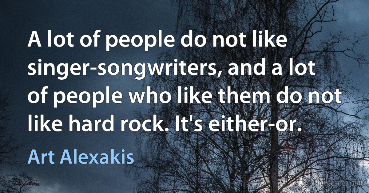 A lot of people do not like singer-songwriters, and a lot of people who like them do not like hard rock. It's either-or. (Art Alexakis)