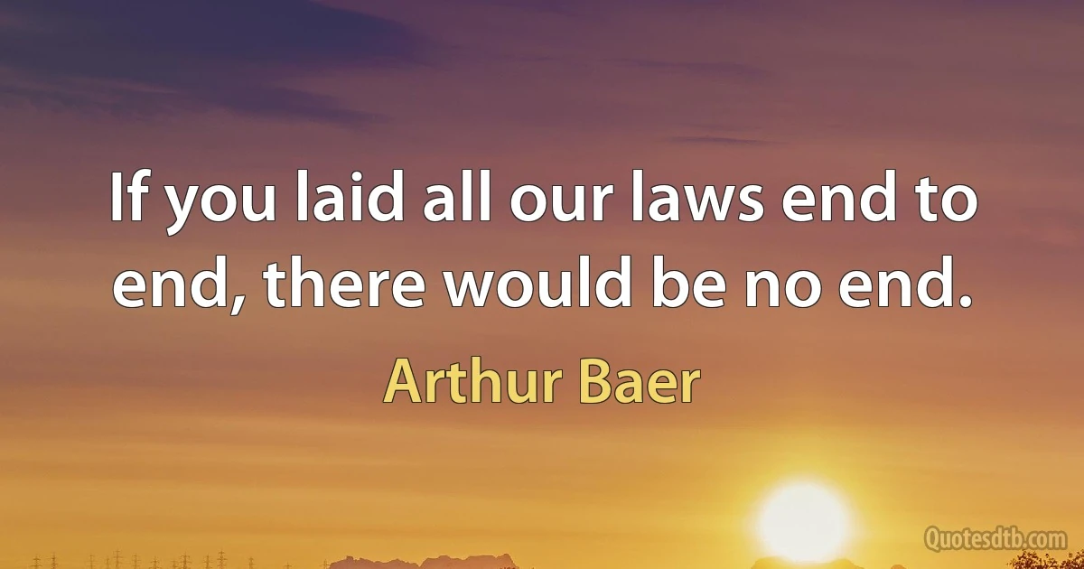 If you laid all our laws end to end, there would be no end. (Arthur Baer)