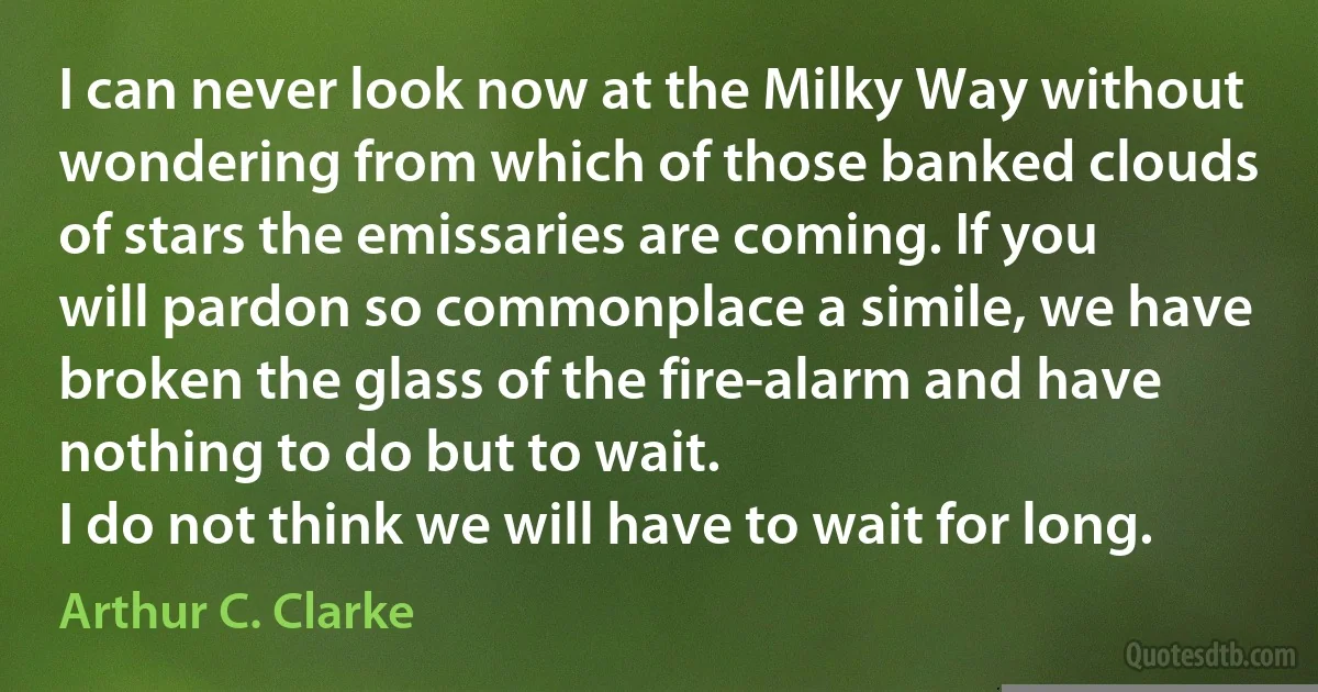 I can never look now at the Milky Way without wondering from which of those banked clouds of stars the emissaries are coming. If you will pardon so commonplace a simile, we have broken the glass of the fire-alarm and have nothing to do but to wait.
I do not think we will have to wait for long. (Arthur C. Clarke)