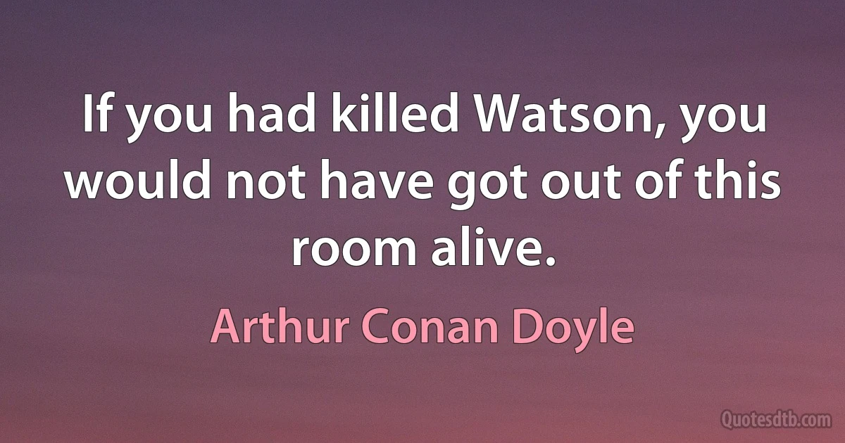 If you had killed Watson, you would not have got out of this room alive. (Arthur Conan Doyle)