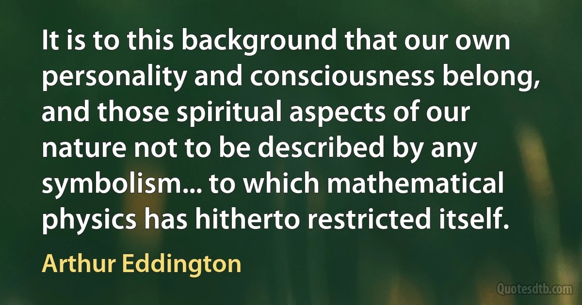 It is to this background that our own personality and consciousness belong, and those spiritual aspects of our nature not to be described by any symbolism... to which mathematical physics has hitherto restricted itself. (Arthur Eddington)