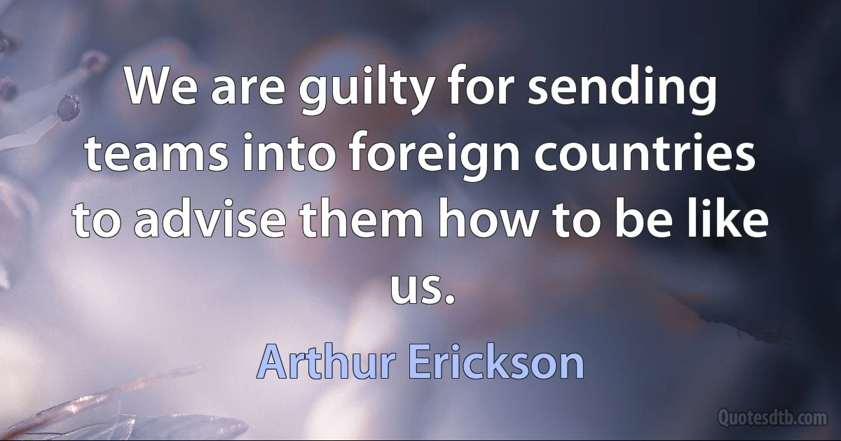 We are guilty for sending teams into foreign countries to advise them how to be like us. (Arthur Erickson)