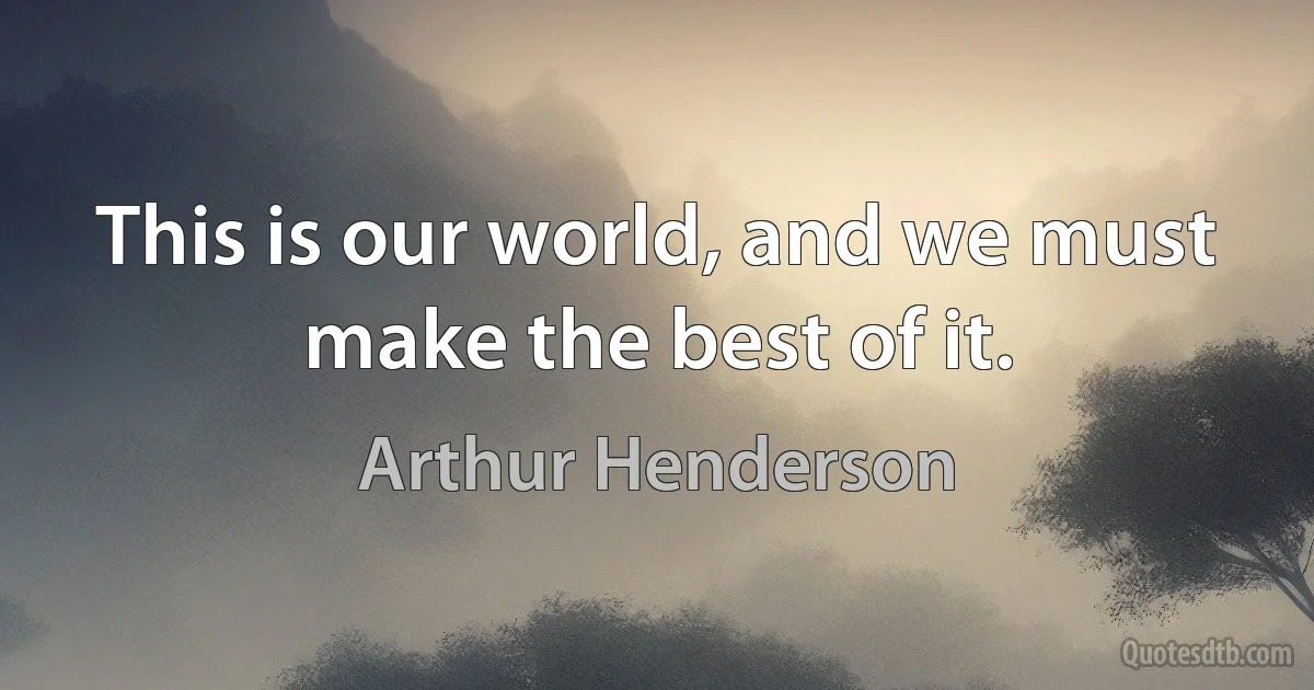 This is our world, and we must make the best of it. (Arthur Henderson)