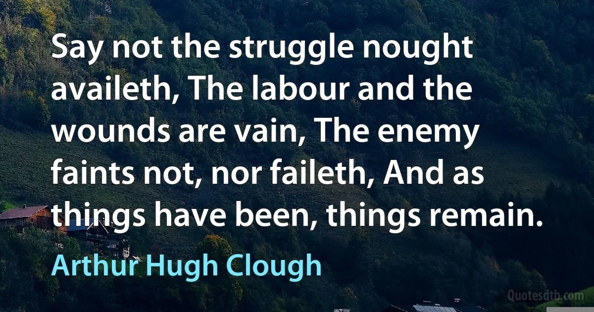 Say not the struggle nought availeth, The labour and the wounds are vain, The enemy faints not, nor faileth, And as things have been, things remain. (Arthur Hugh Clough)