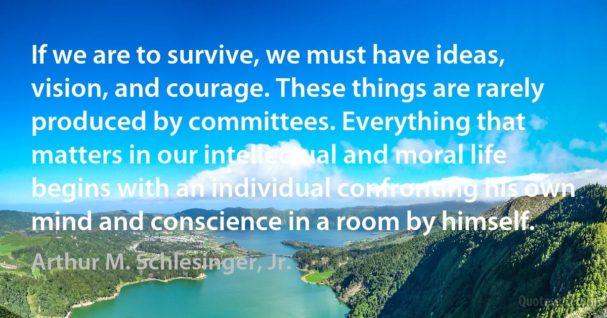 If we are to survive, we must have ideas, vision, and courage. These things are rarely produced by committees. Everything that matters in our intellectual and moral life begins with an individual confronting his own mind and conscience in a room by himself. (Arthur M. Schlesinger, Jr.)