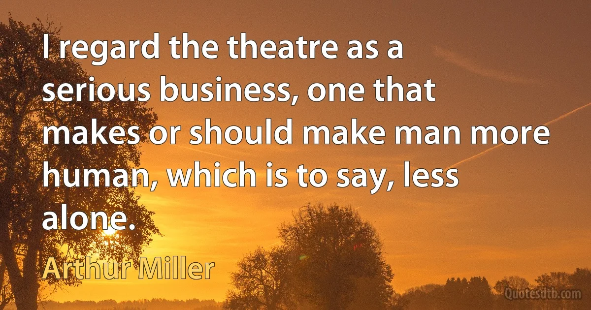 I regard the theatre as a serious business, one that makes or should make man more human, which is to say, less alone. (Arthur Miller)